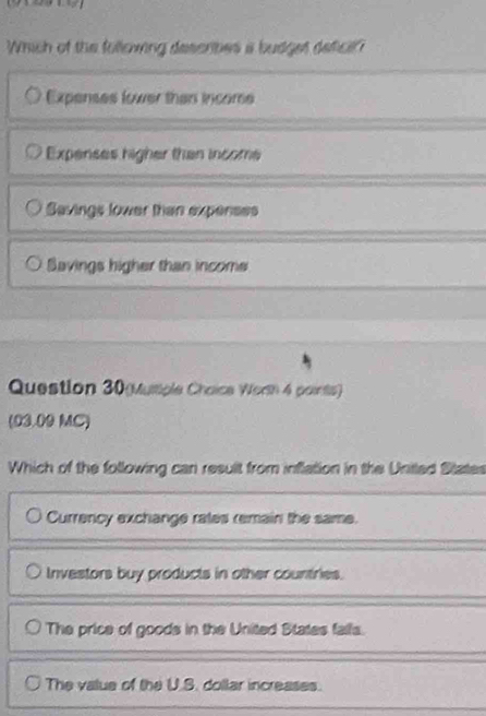 Which of the following descrbes a budget deficif'
Expenses lower than income
Expenses higher than income
Savings lower than expenses
Savings higher than income
Question 30(Musple Chaice Worth 4 paints)
(03.09 MC)
Which of the following can result from inflation in the United States
Currency exchange rates remain the same.
Investors buy products in other countries.
The price of goods in the United States falls.
The value of the U.S. dollar increases.