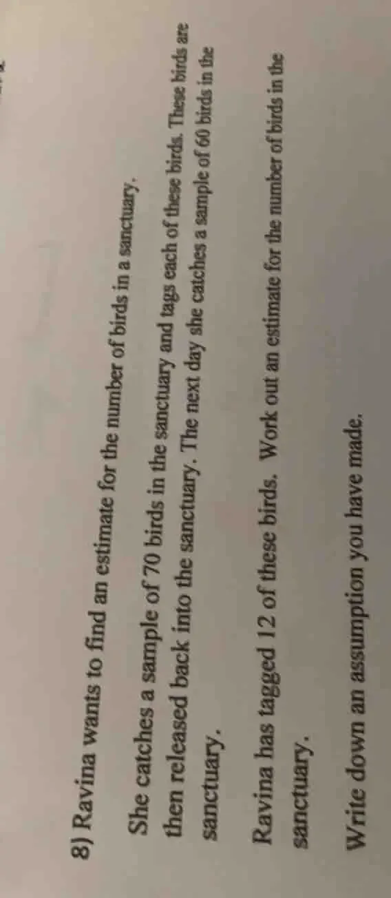 Ravina wants to find an estimate for the number of birds in a sanctuary. 
She catches a sample of 70 birds in the sanctuary and tags each of these birds. These birds are 
then released back into the sanctuary. The next day she catches a sample of 60 birds in the 
sanctuary. 
Ravina has tagged 12 of these birds. Work out an estimate for the number of birds in the 
sanctuary. 
Write down an assumption you have made.