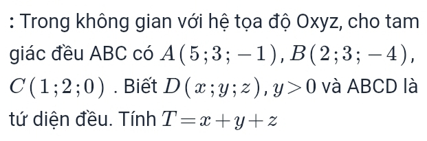 Trong không gian với hệ tọa độ Oxyz, cho tam 
giác đều ABC có A(5;3;-1), B(2;3;-4),
C(1;2;0). Biết D(x;y;z), y>0 và ABCD là 
tứ diện đều. Tính T=x+y+z