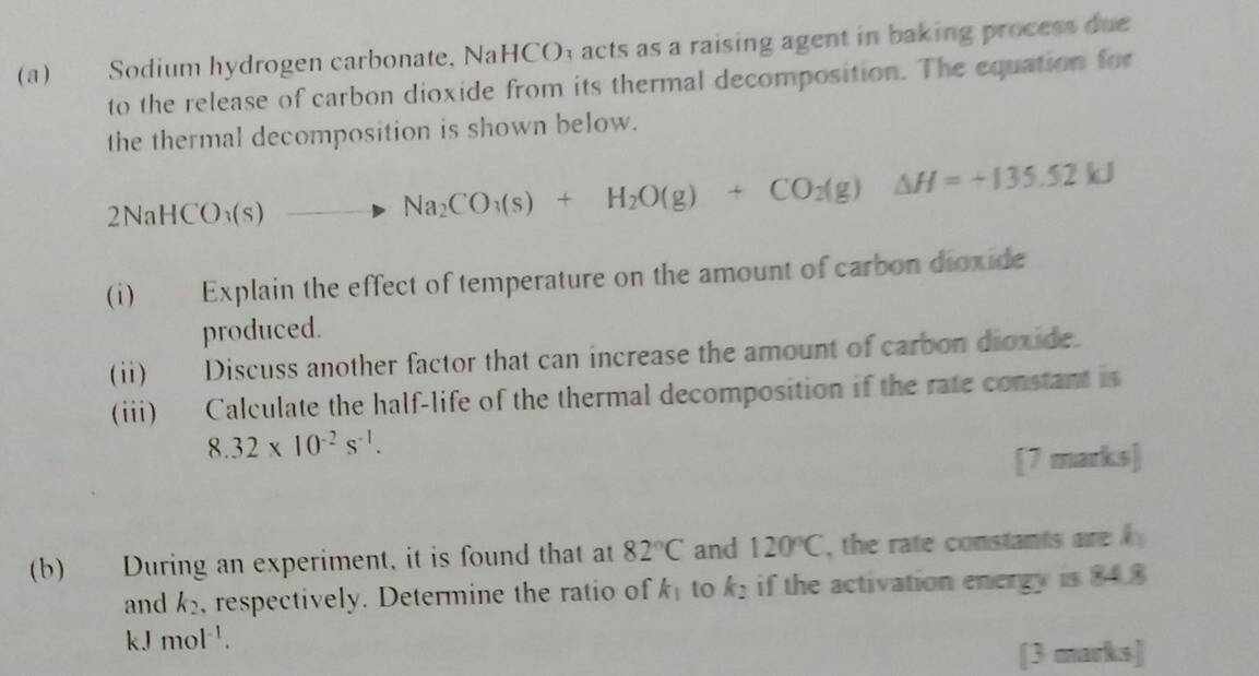 Sodium hydrogen carbonate, NaHCO; acts as a raising agent in baking process due 
to the release of carbon dioxide from its thermal decomposition. The equation for 
the thermal decomposition is shown below.
2NaHCO_3(s)to Na_2CO_3(s)+H_2O(g)+CO_2(g)Delta H=+135.52kJ
(i) Explain the effect of temperature on the amount of carbon dioxide 
produced. 
(ii) Discuss another factor that can increase the amount of carbon dioxide. 
(iii) Calculate the half-life of the thermal decomposition if the rate constant is
8.32* 10^(-2)s^(-1). 
[7 marks] 
(b) During an experiment, it is found that at 82°C and 120°C , the rate constants are h_1
and k_2 , respectively. Determine the ratio of k_1 to k_2 if the activation energy is 84.8
kJ mol^(-1). 
[3 marks]