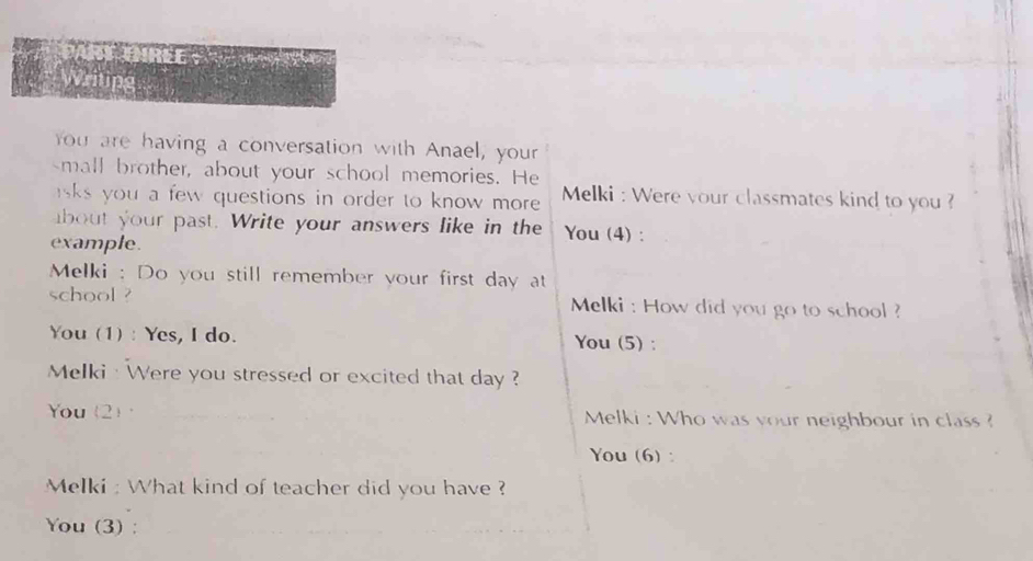 ART DIREE : 
Writing 
you are having a conversation with Anael, your 
small brother, about your school memories. He 
sks you a few questions in order to know more . Melki : Were your classmates kind to you ? 
about your past. Write your answers like in the You (4) : 
example. 
Melki : Do you still remember your first day at 
school ? Melki : How did you go to school ? 
You (1) : Yes, I do. You (5) : 
Melki : Were you stressed or excited that day ? 
You (2)· Melki : Who was your neighbour in class ? 
You (6) : 
Melki : What kind of teacher did you have ? 
You (3) :