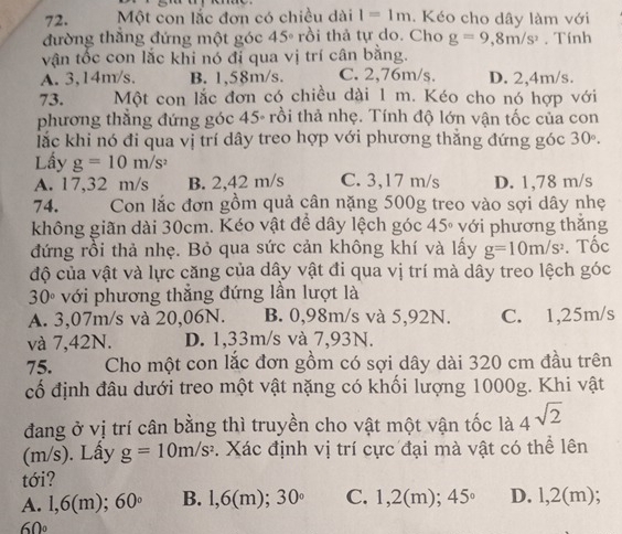 Một con lắc đơn có chiều dài I=1m. Kéo cho dây làm với
đường thẳng đứng một góc 45° rồi thả tự do. Cho g=9,8m/s^2. Tính
vận tốc con lắc khi nó đi qua vị trí cân bằng.
A. 3,14m/s. B. 1,58m/s. C. 2,76m/s. D. 2,4m/s.
73. Một con lắc đơn có chiều dài 1 m. Kéo cho nó hợp với
phương thẳng đứng góc 45- rồi thả nhẹ. Tính độ lớn vận tốc của con
lắc khi nó đi qua vị trí dây treo hợp với phương thằng đứng góc 30°.
Lấy g=10m/s^2
A. 17,32 m/s B. 2,42 m/s C. 3,17 m/s D. 1,78 m/s
74. Con lắc đơn gồm quả cân nặng 500g treo vào sợi dây nhẹ
không giãn dài 30cm. Kéo vật để dây lệch góc 45° với phương thắng
đứng rồi thả nhẹ. Bỏ qua sức cản không khí và lấy g=10m/s^2. Tốc
độ của vật và lực căng của dây vật đi qua vị trí mà dây treo lệch góc
30° với phương thẳng đứng lần lượt là
A. 3,07m/s và 20,06N. B. 0,98m/s và 5,92N. C. 1,25m/s
và 7,42N. D. 1,33m/s và 7,93N.
75. Cho một con lắc đơn gồm có sợi dây dài 320 cm đầu trên
cố định đâu dưới treo một vật nặng có khối lượng 1000g. Khi vật
đang ở vị trí cân bằng thì truyền cho vật một vận tốc là 4sqrt(2)
(m/s). Lấy g=10m/s^2. Xác định vị trí cực đại mà vật có thể lên
tới?
A. l,6 ( m); 60° B. l,6(m); 30° C. 1,2(m); 45° D. l,2(m);
60°