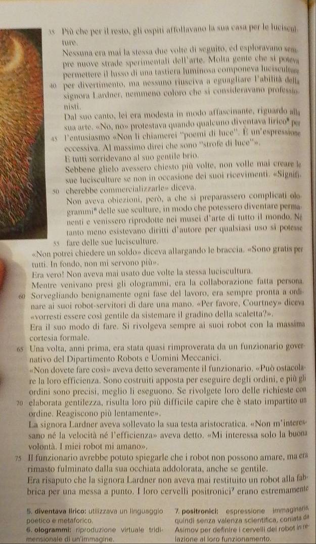 Più che per il resto, gli ospiti affollavano la sua casa per le lucisem.
ture.
Nessuna era maí la stessa due volte di seguito, ed esploravano sem
pre nuove strade sperimentali dell'arte. Molta gente che si potva
permettere il lusso di una tastiera luminosa componeva lucíscultur
ão  per divertimento, ma nessuno riusciva a eguagliare l'abilitã della
signora Lardner, nemmeno coloro che si consideravano professia.
nisti.
Dal suo canto, lei era modesta in modo affascinante, riguardo alla
sua arte. «No, no» protestava quando qualeuno diventava lirice° per
4s l'entusiasmo «Non li chiamerei ''poemi di luce''. E un'espressione
eccessiva. Al massimo direi che sono ''strofe di luce''».
E tutti sorridevano al suo gentile brio.
Sebbene glielo avessero chiesto più volte, non volle mai creare le
sue lucisculture se non in occasione dei suoi ricevimenti. «Signif.
so cherebbe commercializzarle» diceva.
Non aveva obiezioni, però, a che si preparassero complicati olo
grammi' delle sue sculture, in modo che potessero diventare perma
nenti e venissero riprodotte nei musei d'arte di tutto il mondo. Né
tanto meno esistevano diritti d'autore per qualsiasi uso si potesse
ss  fare delle sue lucisculture.
«Non potrei chiedere un soldo» diceva allargando le braccia. «Sono gratis per
tutti. In fondo, non mi servono più».
Era vero! Non aveva mai usato due volte la stessa luciscultura.
Mentre venivano presi gli ologrammi, era la collaborazione fatta persona.
s Sorvegliando benignamente ogni fase del lavoro, era sempre pronta a ordi
nare ai suoi robot-servitori di dare una mano. «Per favore, Courtney» diceva
«vorresti essere cosi gentile da sistemare il gradino della scaletta?».
Era il suo modo di fare. Si rivolgeva sempre ai suoi robot con la massima
cortesia formale.
65 Una volta, anni prima, era stata quasi rimproverata da un funzionario gover
nativo del Dipartimento Robots e Uomini Meccanici.
«Non dovete fare cosí» aveva detto severamente il funzionario. «Può ostacola
re la loro efficienza. Sono costruiti apposta per eseguire degli ordini, e più gl
ordini sono precisi, meglio li eseguono. Se rivolgete loro delle richieste con
70  elaborata gentilezza, risulta loro più difficile capire che è stato impartito un
ordine. Reagiscono più lentamente».
La signora Lardner aveva sollevato la sua testa aristocratica. «Non m'intere»
sano né la velocità né l'efficienza» aveva detto. «Mi interessa solo la buona
volontà. I miei robot mi amano».
75 Il funzionario avrebbe potuto spiegarle che i robot non possono amare, ma cra
rimasto fulminato dalla sua occhiata addolorata, anche se gentile.
Era risaputo che la signora Lardner non aveva mai restituito un robot alla fab-
brica per una messa a punto. I loro cervelli positronici? erano estremamente
5. diventava lirico: utilizzava un linguaggio 7. positronici: espressione immaginaria.
poetico e metaforico. quindi senza valenza scientifica, coniata da
6. ologrammi: riproduzione virtuale tridi- Asimov per definire i cerveili dei robot in ré
mensionale di un'immagine. lazione al loro funzionamento.