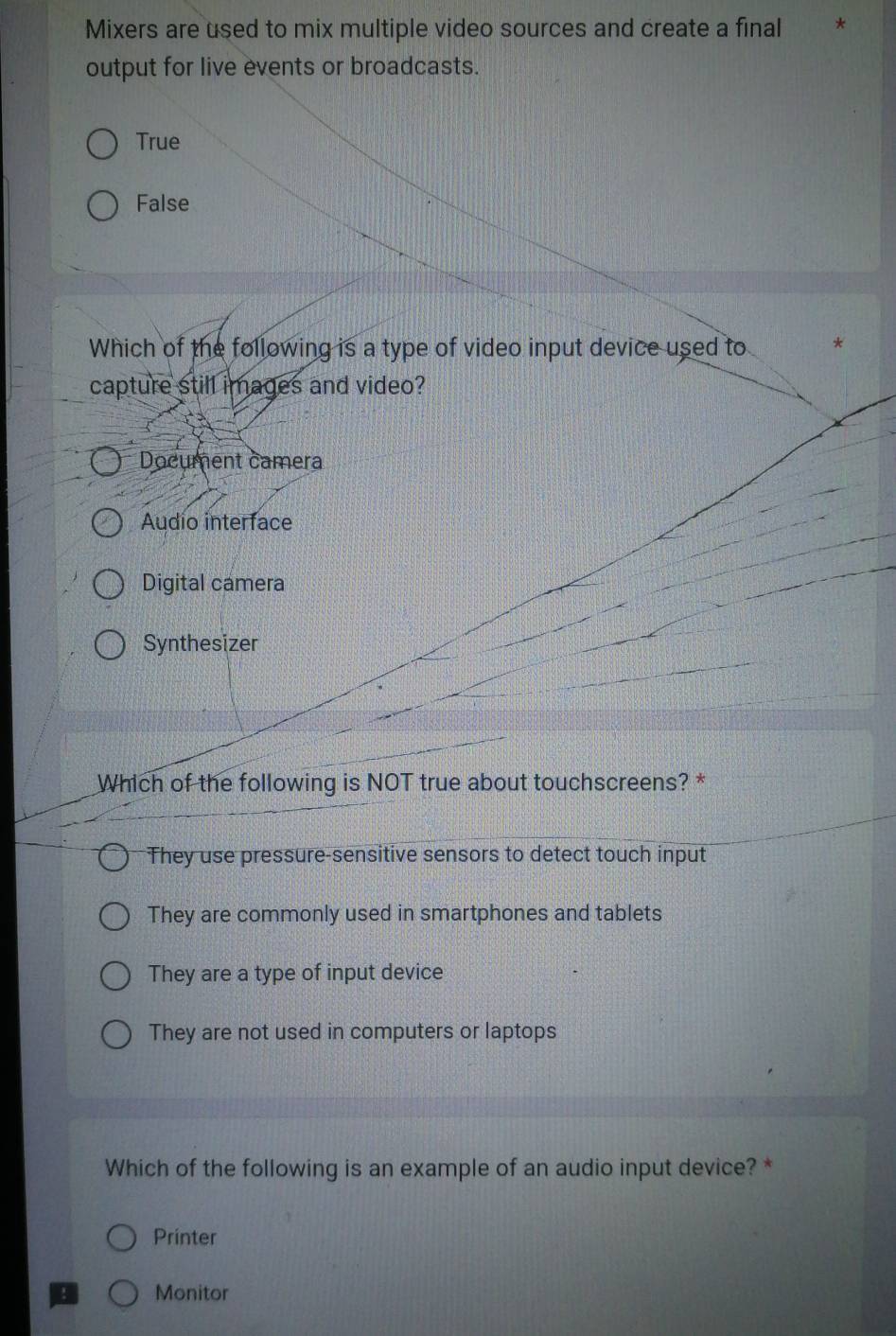 Mixers are used to mix multiple video sources and create a final
output for live events or broadcasts.
True
False
Which of the following is a type of video input device used to *
capture still images and video?
Document camera
Audio interface
Digital camera
Synthesizer
Which of the following is NOT true about touchscreens? *
They use pressure-sensitive sensors to detect touch input
They are commonly used in smartphones and tablets
They are a type of input device
They are not used in computers or laptops
Which of the following is an example of an audio input device? *
Printer
Monitor