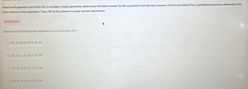 Raad each quesition careilully. For a multiple-choice question, determine the best answer to the question from the four answer choices provided. For a griddable question, determine the
best answer to the-questtion. Then, fill in the answer on your answer document.
QUESTION 1
Which set of ondered pairs represents y as a function of x?
(0.7,0.9,0.7)
[13][19,017](19)
_  2π )(4,7,7)(5,2)
(13,14,5,6)