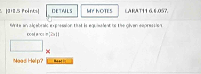 .[0/0.5 Points) DETAILS MY NOTES LARAT11 6.6.057. 
Write an algebraic expression that is equivalent to the given expression. 
cos(arcsin(2x)) 
Need Help? Read it