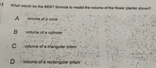 What would be the BEST formula to model the volume of the flower planter shown?
A volume of a cone
B volume of a cylinder
C volume of a triangular prism
D volume of a rectangular prism