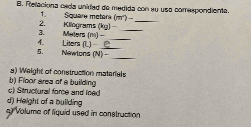 Relaciona cada unidad de medida con su uso correspondiente. 
1. Square meters (m^2)- _ 
2. Kilograms (kg) -_ 
3. Meters (m) -_ 
4. Liters (L) -_ 
5. Newtons (N) -_ 
a) Weight of construction materials 
b) Floor area of a building 
c) Structural force and load 
d) Height of a building 
e) Volume of liquid used in construction