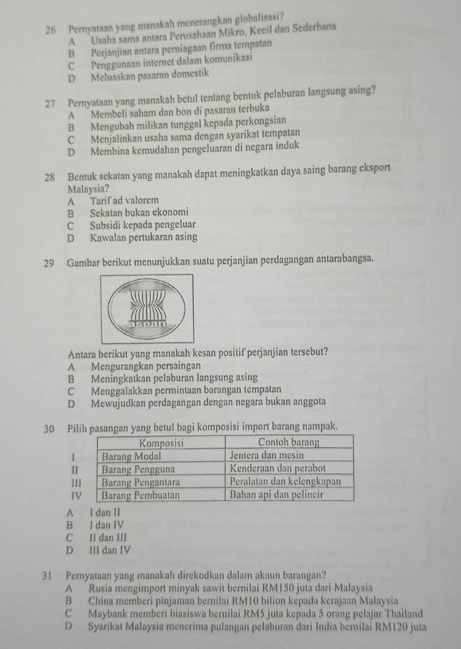 Pernyataan yang manakah menerangkan globalisasi?
A Usaha sama antara Perusahaan Mikro, Kecil dan Sederhana
B Perjanjian antara perniagaan firma tempatan
C Penggunaan internet dalam komunikasi
D Meluaskan pasaran domestik
27 Pernyataan yang manakah betul tentang bentuk pelaburan langsung asing?
A Membeli saham dan bon di pasaran terbuka
B Mengubah milikan tunggal kepada perkongsian
C Menjalinkan usaha sama dengan syarikat tempatan
D Membina kemudahan pengeluaran di negara induk
28 Bentuk sekatan yang manakah dapat meningkatkan daya saing barang eksport
Malaysia?
A Tarif ad valorem
B Sekatan bukan ekonomi
C Subsidi kepada pengeluar
D Kawalan pertukaran asing
29 Gambar berikut menunjukkan suatu perjanjian perdagangan antarabangsa.
Antara berikut yang manakah kesan positif perjanjian tersebut?
A Mengurangkan persaingan
B Meningkatkan pelaburan langsung asing
C Menggalakkan permintaan barangan tempatan
D Mewujudkan perdagangan dengan negara bukan anggota
30 Pih pasangan yang betul bagi komposisi import barang nampak.
I
I
A I dan II
B I dan IV
C Il dan III
D III dan IV
31 Pernyataan yang manakah direkodkan dalam akaun barangan?
A Rusia mengimport minyak sawit bernilai RM150 juta dari Malaysia
B China memberi pinjaman bernilai RM10 bilion kepada kerajaan Malaysia
C Maybank memberi biasiswa bernilai RM5 juta kepada 5 orang pelajar Thailand
D Syarikat Malaysia menerima pulangan pelaburan dari India bernilai RM120 juta