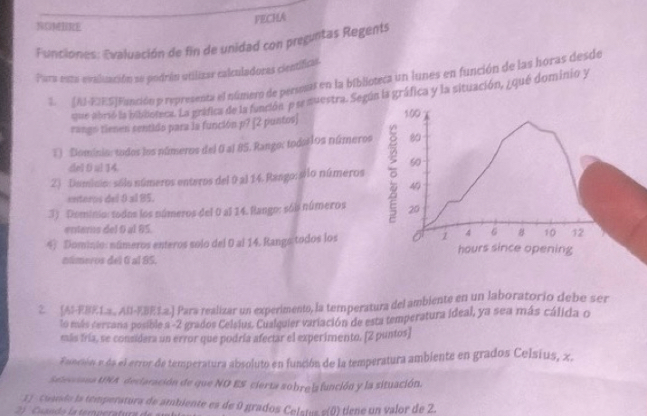 FECHA 
NOMURE 
Funciones: Evaluación de fin de unidad con preguntas Regents 
Para esta-evaluación se podrán utilizar calculadoras científicas. 
1. [AI-EIES|Función p representa el número de personas en la biblioteca un lunes en función de las horas desde 
que abrió la bibooteca. La gráfica de la función p se muestra. Según la gráfica y la situación, ¿ qué dominio y 
rango tienen sentido para la función p? [2 puntos] 100
T) Dominio: tudos los números del 0 al 85. Rango: todaslos números 80
del D ul 14.
60
2) Duminio: sólo números enteros del 0 al 14. Rango: silo números 46
entoros del 0 al 85. 
3) Dominio: todos los números del 0 al 14. Rango: sóis números 20
enters del 6 al 85
4 6 # 10 12
4) Dominio: números enteros solo del 0 al 14. Rango todos los 1 hours since opening 
números del 6 al 85. 
2. (AI-EBE1.3., AB-EBE3.2.) Para realizar un experimento, la temperatura del ambiente en un laboratorio debe ser 
lo más cercana posible a -2 grados Celsius, Cualquier variación de esta temperatura ideal, ya sea más cálida o 
más fría, se considera un error que podría afectar el experimento. [2 puntos] 
Función e da el error de temperatura absoluto en función de la temperatura ambiente en grados Celsius, x. 
Selecciona UNA declaración de que NO ES cierta sobre la función y la situación. 
1 ) Cuando la temperatura de ambiente es de 0 grados Celstes s(0) tiene un valor de 2.