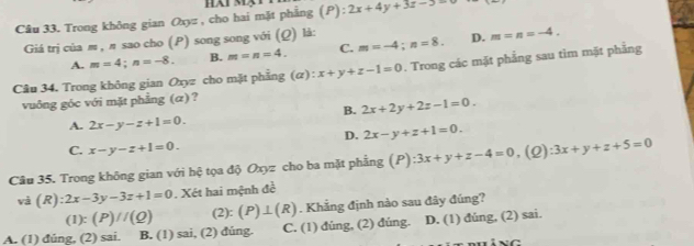 Trong không gian Oxyz , cho hai mặt phẳng (P): :2x+4y+3z-5=
Giá trị của m , π sao cho (P) song song với (Ω) là:
A. m=4; n=-8. B. m=n=4. C. m=-4; n=8. D. m=n=-4. 
Câu 34. Trong không gian Oxyz cho mặt phẳng ( ):x+y+z-1=0. Trong các mặt phẳng sau tìm mặt phẳng
vuông góc với mặt phẳng (α) ?
B. 2x+2y+2z-1=0.
A. 2x-y-z+1=0.
D. 2x-y+z+1=0.
C. x-y-z+1=0. 
Câu 35. Trong không gian với hệ tọa độ Oxyz cho ba mặt phẳng (P):3x+y+z-4=0 (2) :3x+y+z+5=0
và (R):2x-3y-3z+1=0. Xét hai mệnh đề
(1):(P)//(Q) (2): (P)⊥ (R). Khẳng định nào sau đây đúng?
A. (1) đúng, (2) sai. B. (1) sai, (2) dúng. C. (1) đúng, (2) đúng. D. (1) đủng, (2) sai.