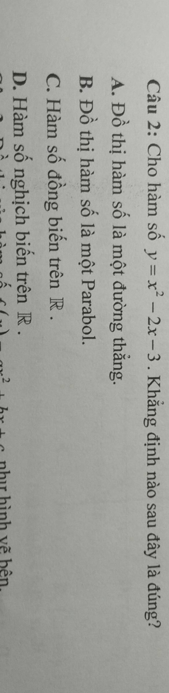 Cho hàm số y=x^2-2x-3. Khẳng định nào sau đây là đúng?
A. Đồ thị hàm số là một đường thẳng.
B. Đồ thị hàm số là một Parabol.
C. Hàm số đồng biến trên R.
D. Hàm số nghịch biến trên R.
2 nhị hình vẽ bên.