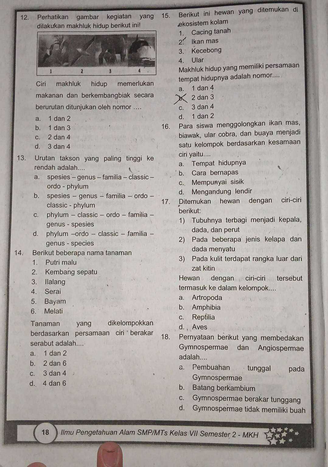 Perhatikan gambar kegiatan yan 15. Berikut ini hewan yang ditemukan di
dilakukan makhluk hidup berikut ini!
ekosistem kolam
1. Cacing tanah
2. Ikan mas
3. Kecebong
4. Ular
Makhluk hidup yang memiliki persamaan
Ciri makhluk hidup memerlukan tempat hidupnya adalah nomor....
a. 1 dan 4
makanan dan berkembangbiak secara b 2 dan 3
berurutan ditunjukan oleh nomor .... c. 3 dan 4
a. 1 dan 2 d. 1 dan 2
b. 1 dan 3 16. Para siswa menggolongkan ikan mas,
c. 2 dan 4 biawak, ular cobra, dan buaya menjadi
d. 3 dan 4 satu kelompok berdasarkan kesamaan
13. Urutan takson yang paling tinggi ke ciri yaitu....
rendah adalah.... a. Tempat hidupnya
a. spesies - genus - familia - classic - b. Cara bernapas
ordo - phylum c. Mempunyai sisik
b. spesies - genus - familia - ordo - d. Mengandung lendir
classic - phylum 17. Ditemukan hewan dengan ciri-ciri
c. phylum - classic - ordo - familia - berikut:
genus - spesies 1) Tubuhnya terbagi menjadi kepala,
d. phylum -ordo - classic - familia -
dada, dan perut
genus - species
2) Pada beberapa jenis kelapa dan
14. Berikut beberapa nama tanaman
dada menyatu
1. Putri malu
3) Pada kulit terdapat rangka luar dari
2. Kembang sepatu zat kitin
3. Ilalang
Hewan dengan ciri-ciri tersebut
4. Serai
termasuk ke dalam kelompok....
5. Bayam
a. Artropoda
6. Melati
b. Amphibia
c. Reptilia
Tanaman yang dikelompokkan d.  Aves
berdasarkan persamaan ciri berakar 18. Pernyataan berikut yang membedakan
serabut adalah.... Gymnospermae dan Angiospermae
a. 1 dan 2 adalah....
b. 2 dan 6 a. Pembuahan tunggal pada
c. 3 dan 4 Gymnospermae
d. 4 dan 6 b. Batang berkambium
c. Gymnospermae berakar tunggang
d. Gymnospermae tidak memiliki buah
18  Ilmu Pengetahuan Alam SMP/MTs Kelas VII Semester 2 - MKH