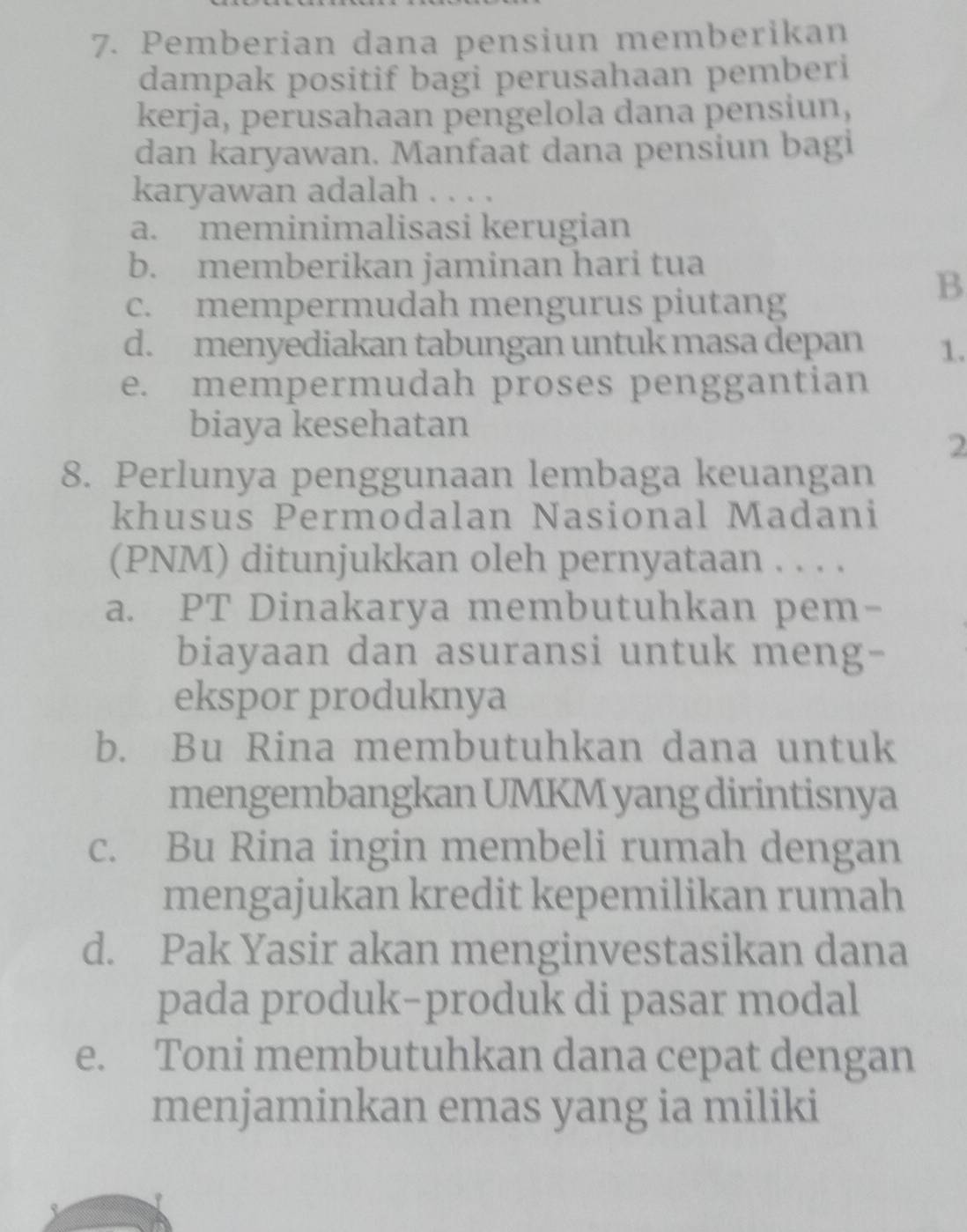 Pemberian dana pensiun memberikan
dampak positif bagi perusahaan pemberi
kerja, perusahaan pengelola dana pensiun,
dan karyawan. Manfaat dana pensiun bagi
karyawan adalah . . . .
a. meminimalisasi kerugian
b. memberikan jaminan hari tua
c. mempermudah mengurus piutang
B
d. menyediakan tabungan untuk masa depan 1.
e. mempermudah proses penggantian
biaya kesehatan
2
8. Perlunya penggunaan lembaga keuangan
khusus Permodalan Nasional Madani
(PNM) ditunjukkan oleh pernyataan . . . .
a. PT Dinakarya membutuhkan pem-
biayaan dan asuransi untuk meng-
ekspor produknya
b. Bu Rina membutuhkan dana untuk
mengembangkan UMKM yang dirintisnya
c. Bu Rina ingin membeli rumah dengan
mengajukan kredit kepemilikan rumah
d. Pak Yasir akan menginvestasikan dana
pada produk-produk di pasar modal
e. Toni membutuhkan dana cepat dengan
menjaminkan emas yang ia miliki