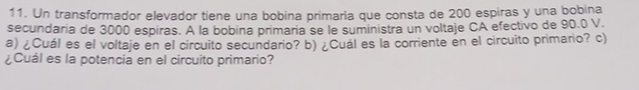 Un transformador elevador tiene una bobina primaria que consta de 200 espiras y una bobina 
secundaria de 3000 espiras. A la bobina primaria se le suministra un voltaje CA efectivo de 90.0 V. 
a) ¿Cuál es el voltaje en el circuito secundario? b) ¿Cuál es la corriente en el circuito primario? c) 
¿Cuál es la potencia en el circuito primario?