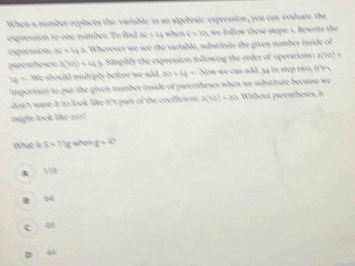 "When a number replaces the variable in an algebraie expression, you can evalate the
expression to one number. To find 1+ when c=10 e follow these steps: 1. Rewrite the
expoessizer Wherever we se the variable, substitute the given number inside of
parentheses 3(41)=412 Simplify the expression following the order of operations :
22= should multiply before we add. 30+4= Now we can add. 34 in step two, it's~
important to put the given number inside of parentheses when we substitute because we
don't want it to look like it's part of the cocificient . 3(10)=3 Without parentheses, it
might look like ano! 
What is x+10 T c=4
A
84
c 4