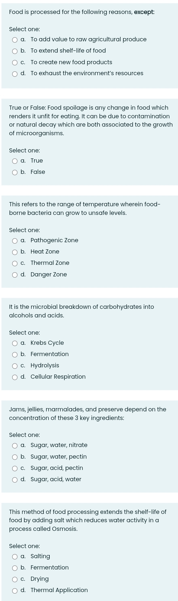 Food is processed for the following reasons, except:
Select one:
a. To add value to raw agricultural produce
b. To extend shelf-life of food
c. To create new food products
d. To exhaust the environment’s resources
True or False: Food spoilage is any change in food which
renders it unfit for eating. It can be due to contamination
or natural decay which are both associated to the growth
of microorganisms.
Select one:
a. True
b. False
This refers to the range of temperature wherein food-
borne bacteria can grow to unsafe levels.
Select one:
a. Pathogenic Zone
b. Heat Zone
c. Thermal Zone
d. Danger Zone
It is the microbial breakdown of carbohydrates into
alcohols and acids.
Select one:
a. Krebs Cycle
b. Fermentation
c. Hydrolysis
d. Cellular Respiration
Jams, jellies, marmalades, and preserve depend on the
concentration of these 3 key ingredients:
Select one:
a. Sugar, water, nitrate
b. Sugar, water, pectin
c. Sugar, acid, pectin
d. Sugar, acid, water
This method of food processing extends the shelf-life of
food by adding salt which reduces water activity in a
process called Osmosis.
Select one:
a. Salting
b. Fermentation
c. Drying
d. Thermal Application