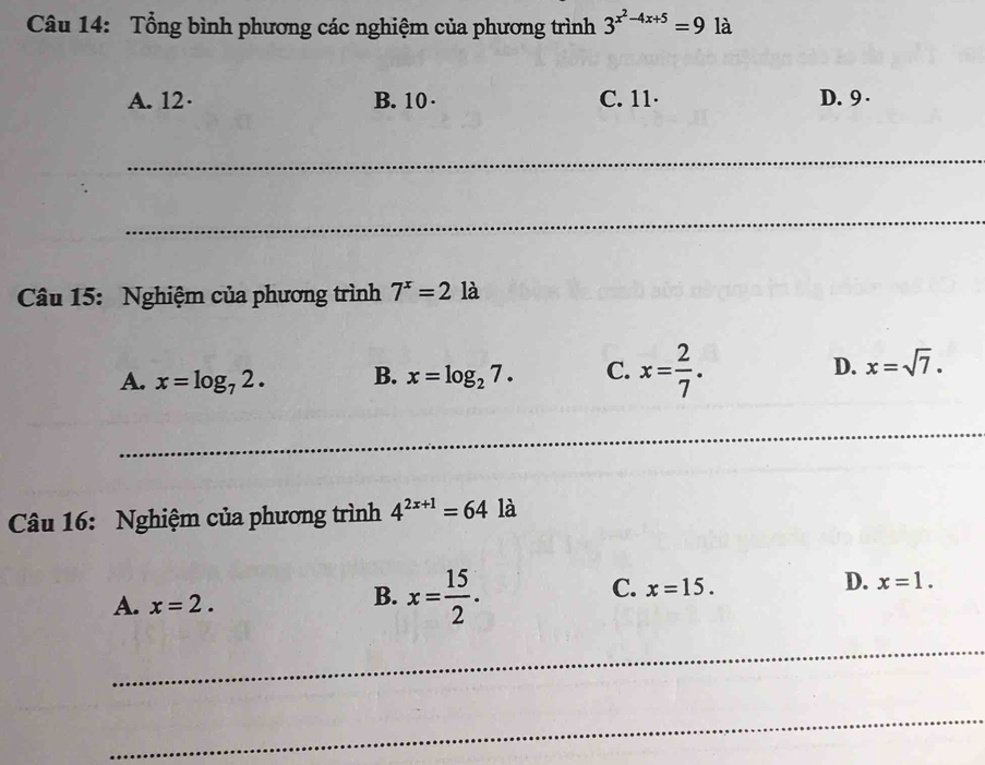 Tổng bình phương các nghiệm của phương trình 3^(x^2)-4x+5=9 là
A. 12 · B. 10 · C. 11 · D. 9 ·
_
_
Câu 15: Nghiệm của phương trình 7^x=21 à
A. x=log _72. B. x=log _27. C. x= 2/7 . D. x=sqrt(7). 
_
_
Câu 16: Nghiệm của phương trình 4^(2x+1)=64 là
C. x=15.
D. x=1.
A. x=2.
B. x= 15/2 . 
_
_