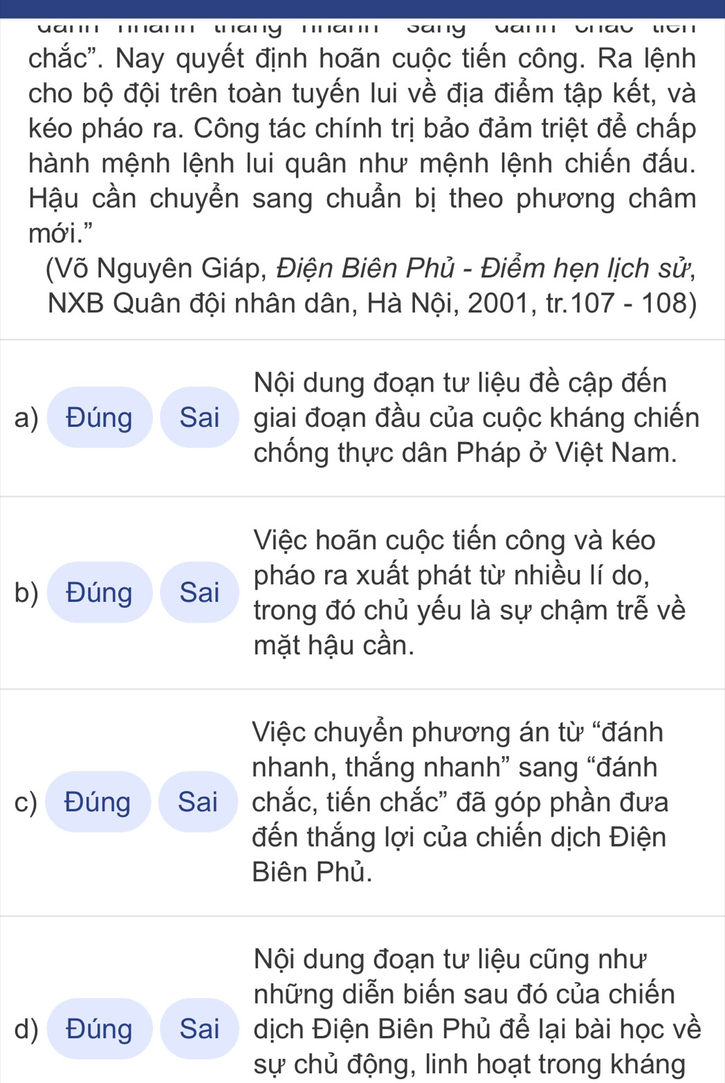 chắc''. Nay quyết định hoãn cuộc tiến công. Ra lệnh 
cho bộ đội trên toàn tuyến lui về địa điểm tập kết, và 
kéo pháo ra. Công tác chính trị bảo đảm triệt để chấp 
hành mệnh lệnh lui quân như mệnh lệnh chiến đấu. 
Hậu cần chuyển sang chuẩn bị theo phương châm 
mới." 
(Võ Nguyên Giáp, Điện Biên Phủ - Điểm hẹn lịch sử, 
NXB Quân đội nhân dân, Hà Nội, 2001, tr. 107-108)
Nội dung đoạn tư liệu đề cập đến 
a) Đúng Sai giai đoạn đầu của cuộc kháng chiến 
chống thực dân Pháp ở Việt Nam. 
Việc hoãn cuộc tiến công và kéo 
b) Đúng Sai pháo ra xuất phát từ nhiều lí do, 
trong đó chủ yếu là sự chậm trễ về 
mặt hậu cần. 
Việc chuyển phương án từ “đánh 
nhanh, thắng nhanh” sang “đánh 
c) Đúng Sai chắc, tiến chắc' đã góp phần đưa 
đến thắng lợi của chiến dịch Điện 
Biên Phủ. 
Nội dung đoạn tư liệu cũng như 
những diễn biến sau đó của chiến 
d) Đúng Sai dịch Điện Biên Phủ để lại bài học về 
sự chủ động, linh hoạt trong kháng