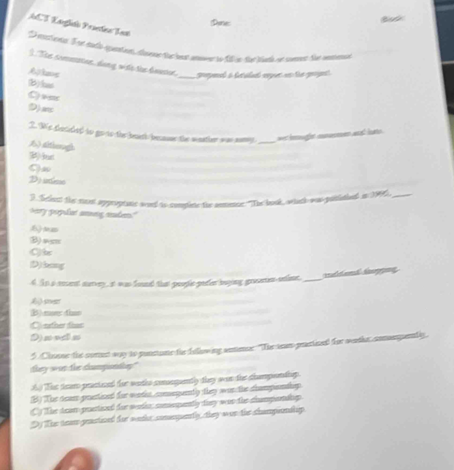 Denes

ACT Laglih Pactes Tan
D rectona E et tala quertnn, dna a ra muver io 1a te tah ee ceme le remeal
1. The commater, dang with the beuter. _ popeed a teilent arpr an the propent .
A kag
(B)has
C) eeses
D)
2. We dacided to go to the beath beame the wastier oa samy_ = inmugín mnumen ant ias
B ) Ahangh
B)(us
Diss
3. Sclest the mut approptate wand to complete the anmencs "Tn book, whach was prciaied an 1996,_
sery paplet amag anken."
tam
B) as
C
D)bang
4. As a ment sorey, at was found that peoplc pader beying greetn uine._ tp
A sne
B me dín
(C) eather thas
D) sols
5.Choave the corest way to punctune the fullowing seence. "The tear practiced for weetie comequenly
they wan the champondny."
A The tear presioed tr woths comngntly they wan the champontip.
B) The texe prestived for wader comegenty they wan the cmpontip.
Cy The deom paetived for wrder comeqently they was the cumpondap.
Dy Ther team grastized for wachr commqenty, they was the championdh ip.