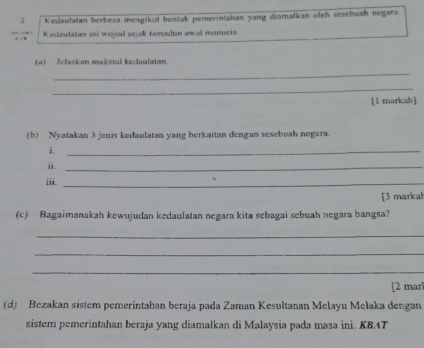 Kedaulatan berbeza mengikut bentuk pemerintahan yang diamalkan oleh sesebuah negara.
4 - 8 Kedaulatan ini wujud sejak tamadun awal manusia. 
(a) Jelaskan maksud kedaulatan. 
_ 
_ 
[l markah] 
(b) Nyatakan 3 jenis kedaulatan yang berkaitan dengan sesebuah negara. 
i. 
_ 
ii._ 
iii._ 
[3 markał 
(c) Bagaimanakah kewujudan kedaulatan negara kita sebagai sebuah negara bangsa? 
_ 
_ 
_ 
[2 mar] 
(d) Bezakan sistem pemerintahan beraja pada Zaman Kesultanan Melayu Melaka dengan 
sistem pemerintahan beraja yang diamałkan di Malaysia pada masa ini. KBAT