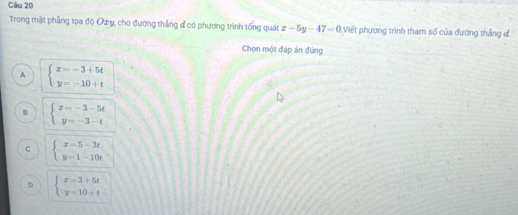 Trong mặt phẳng tọa độ Oxy, cho đường thắng đ có phương trình tống quát x-5y-47=0.Viết phương trình tham số của đường thắng đ.
Chọn một đáp án đúng
A beginarrayl x=-3+5t y=-10+tendarray.
B beginarrayl x=-3-5t y=-3-tendarray..
C beginarrayl x=5-3t y=1-10tendarray.
D beginarrayl x=3+5t y=10+tendarray.