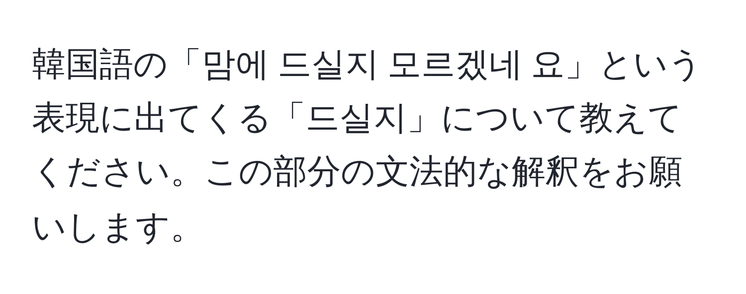 韓国語の「맘에 드실지 모르겠네 요」という表現に出てくる「드실지」について教えてください。この部分の文法的な解釈をお願いします。