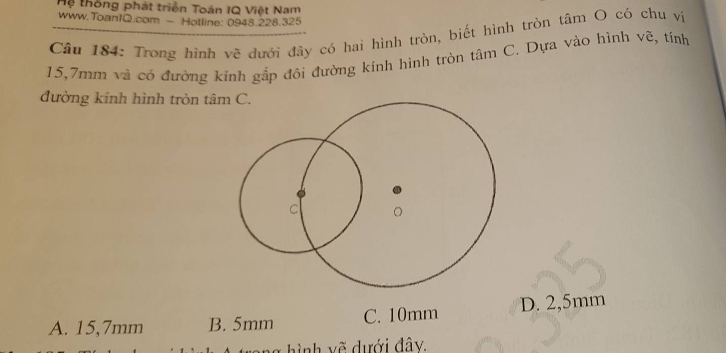 Hệ thống phát triển Toán IQ Việt Nam
www.ToanIQ.com - Hotline: 0948.228.325
Câu 184: Trong hình vẽ dưới đây có hai hình tròn, biết hình tròn tâm O có chu vị
15,7mm và có đường kính gấp đôi đường kính hình tròn tâm C. Dựa vào hình vẽ, tính
đường kính hình tròn tâm C.
D. 2,5mm
A. 15,7mm B. 5mm
C. 10mm
g h ì nh v ế dưới đây.