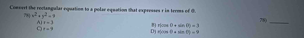 Convert the rectangular equation to a polar equation that expresses r in terms of θ.
78) x^2+y^2=9
A) r=3 78)_
B) r(cos θ +sin θ )=3
C) r=9
D) r(cos θ +sin θ )=9