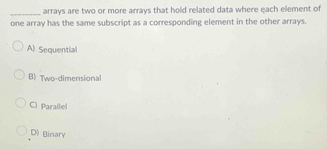 arrays are two or more arrays that hold related data where each element of
one array has the same subscript as a corresponding element in the other arrays.
A) Sequential
B) Two-dimensional
C) Parallel
D) Binary