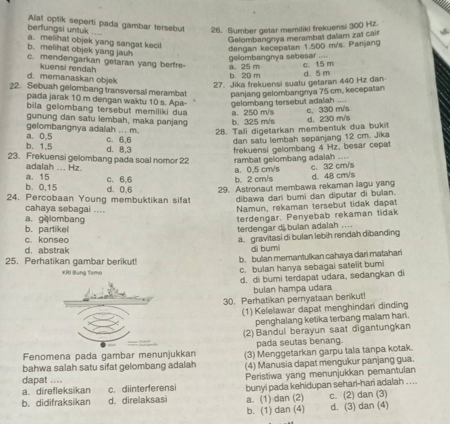 Alat optik seperti pada gambar tersebut 26. Sumber getar memiliki frekuensi 300 Hz.
berfungsi untuk ....
Gelombangnya merambat dalam zat cair
a. melihat objek yang sangat kecil
b. melihat objek yang jauh
dengan kecepatan 1.500 m/s. Panjang
gelombangnya sebesar ....
c. mendengarkan getaran yang berfre-
kuensi rendah
a. 25 m c. 15 m
b. 20 m d. 5 m
d. memanaskan objek
27. Jika frekuensi suatu getaran 440 Hz dan·
22. Sebuah gelombang transversal merambat
panjang gelombangnya 75 cm, kecepatan
pada jarak 10 m dengan waktu 10 s. Apa-
gelombang tersebut adalah ....
bila gelombang tersebut memiliki dua
a. 250 m/s c. 330 m/s
gunung dan satu lembah, maka panjang
b. 325 m/s d. 230 m/s
gelombangnya adalah ... m. 28. Tali digetarkan membentuk dua bukit
a. 0,5 c. 6,6 dan satu lembah sepanjang 12 cm. Jika
b. 1,5 d. 8,3 frekuensi gelombang 4 Hz, besar cepat
23. Frekuensi gelombang pada soal nomor 22 rambat gelombang adalah ....
adalah ... Hz. c. 32 cm/s
a. 0,5 cm/s
a. 15 c. 6,6 b. 2 cm/s
d. 48 cm/s
b. 0,15 d. 0,6 29. Astronaut membawa rekaman lagu yang
24. Percobaan Young membuktikan sifat
dibawa dari bumi dan diputar di bulan.
cahaya sebagai ....
Namun, rekaman tersebut tidak dapat
a. gèlombang
terdengar. Penyebab rekaman tidak
b. partikel
terdengar di bulan adalah ....
c. konseo
a. gravitasi di bulan lebih rendah dibanding
d. abstrak
di bumi
25. Perhatikan gambar berikut!
b. bulan memantulkan cahaya dari matahari
KRI Bung Tomo
c. bulan hanya sebagai satelit bumi
d. di bumi terdapat udara, sedangkan di
bulan hampa udara
30. Perhatikan pernyataan berikut!
(1) Kelelawar dapat menghindari dinding
penghalang ketika terbang malam hari.
(2) Bandul berayun saat digantungkan
pada seutas benang.
Fenomena pada gambar menunjukkan
(3) Menggetarkan garpu tala tanpa kotak.
bahwa salah satu sifat gelombang adalah
(4) Manusia dapat mengukur panjang gua.
dapat ....
Peristiwa yang menunjukkan pemantulan
a. direfleksikan c. diinterferensi
bunyi pada kehidupan sehari-hari adalah ....
b. didifraksikan d. direlaksasi
a. (1) dan (2) c. (2) dan (3)
b. (1) dan (4) d. (3) dan (4)