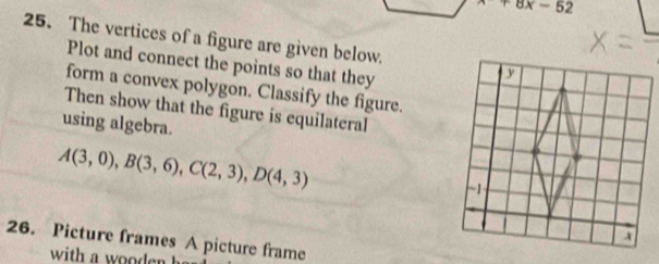 x+8x-52
25. The vertices of a figure are given below. 
Plot and connect the points so that they 
form a convex polygon. Classify the figure. 
Then show that the figure is equilateral 
using algebra.
A(3,0), B(3,6), C(2,3), D(4,3)
26. Picture frames A picture frame