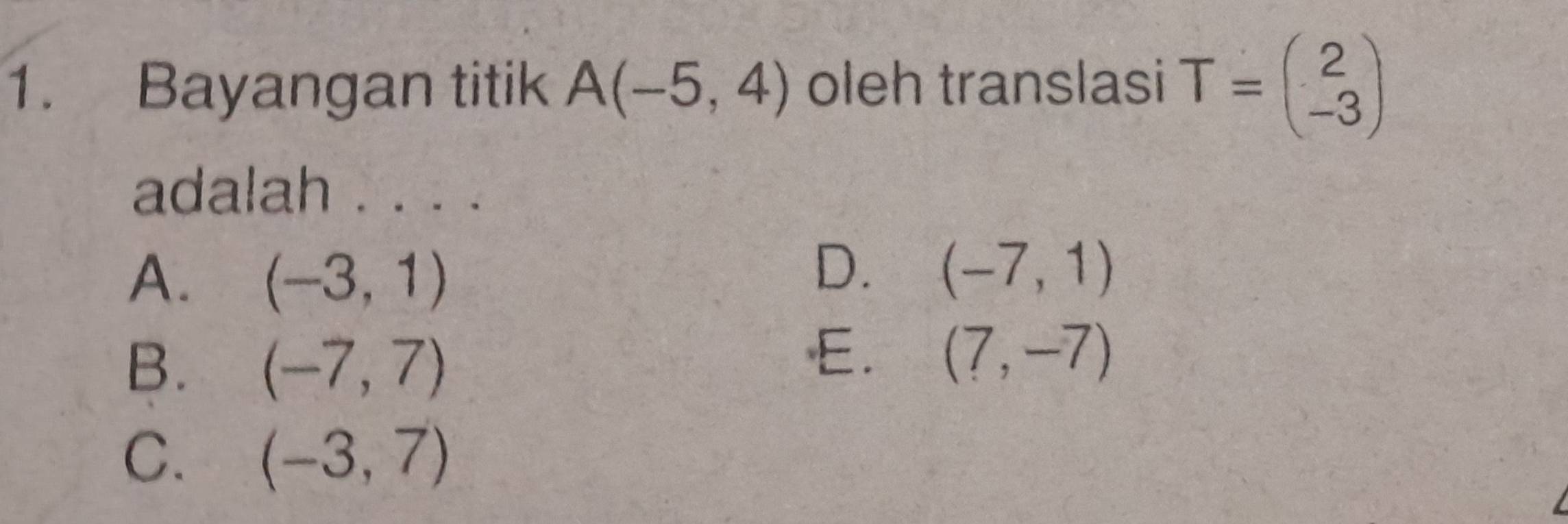 Bayangan titik A(-5,4) oleh translasi T=beginpmatrix 2 -3endpmatrix
adalah . . . .
A. (-3,1)
D. (-7,1)
B. (-7,7)
E. (7,-7)
C. (-3,7)