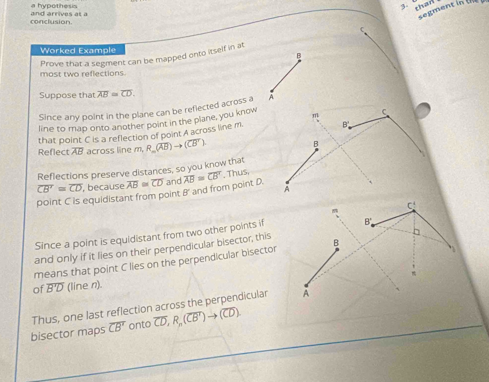 a hypothesis 3、 than 
C segment in the 
and arrives at a 
conclusion. 
Worked Example 
B 
Prove that a segment can be mapped onto itself in at 
most two reflections. 
Suppose that overline AB≌ overline CD. 
Since any point in the plane can be reflected across a A 
line to map onto another point in the plane, you know
m
C
that point C is a reflection of point A across line m.
B'. 
Reflect overline AB across line m, R_m(overline AB)to (overline CB'). B 
Reflections preserve distances, so you know that
overline CB'≌ overline CD , because overline AB≌ overline CD and overline AB≌ overline CB'. Thus, 
A 
point C is equidistant from point B' and from point D.
C!
m
Since a point is equidistant from two other points if
B'
and only if it lies on their perpendicular bisector, this 
means that point C lies on the perpendicular bisector B 
n 
of overline B'D (line n). 
Thus, one last reflection across the perpendicular A 
bisector maps overline CB' onto overline CD, R_n(overline CB')to (overline CD).