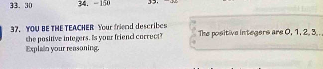 30 34.-150 35. 
37. YOU BE THE TEACHER Your friend describes 
the positive integers. Is your friend correct? The positive integers are 0, 1, 2, 3, . . 
Explain your reasoning.