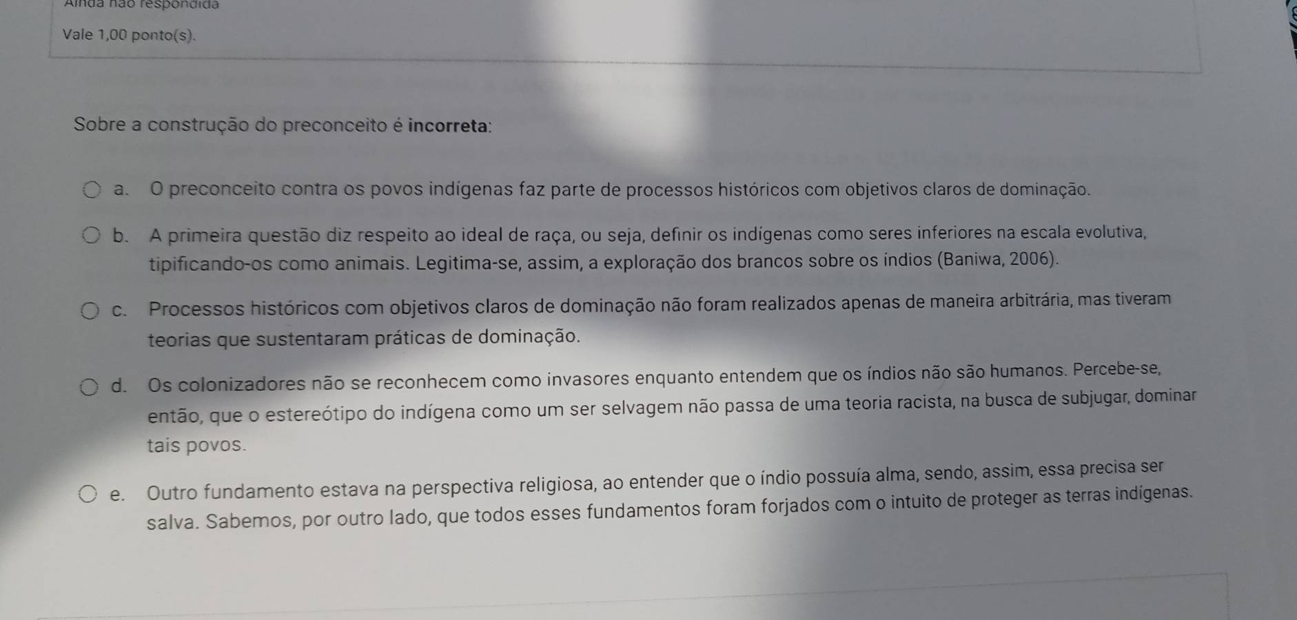 Vale 1,00 ponto(s).
Sobre a construção do preconceito é incorreta:
a. O preconceito contra os povos indígenas faz parte de processos históricos com objetivos claros de dominação.
b. A primeira questão diz respeito ao ideal de raça, ou seja, definir os indígenas como seres inferiores na escala evolutiva,
tipificando-os como animais. Legitima-se, assim, a exploração dos brancos sobre os índios (Baniwa, 2006).
c. Processos históricos com objetivos claros de dominação não foram realizados apenas de maneira arbitrária, mas tiveram
teorias que sustentaram práticas de dominação.
d. Os colonizadores não se reconhecem como invasores enquanto entendem que os índios não são humanos. Percebe-se,
então, que o estereótipo do indígena como um ser selvagem não passa de uma teoria racista, na busca de subjugar, dominar
tais povos.
e. Outro fundamento estava na perspectiva religiosa, ao entender que o índio possuía alma, sendo, assim, essa precisa ser
salva. Sabemos, por outro lado, que todos esses fundamentos foram forjados com o intuito de proteger as terras indígenas.