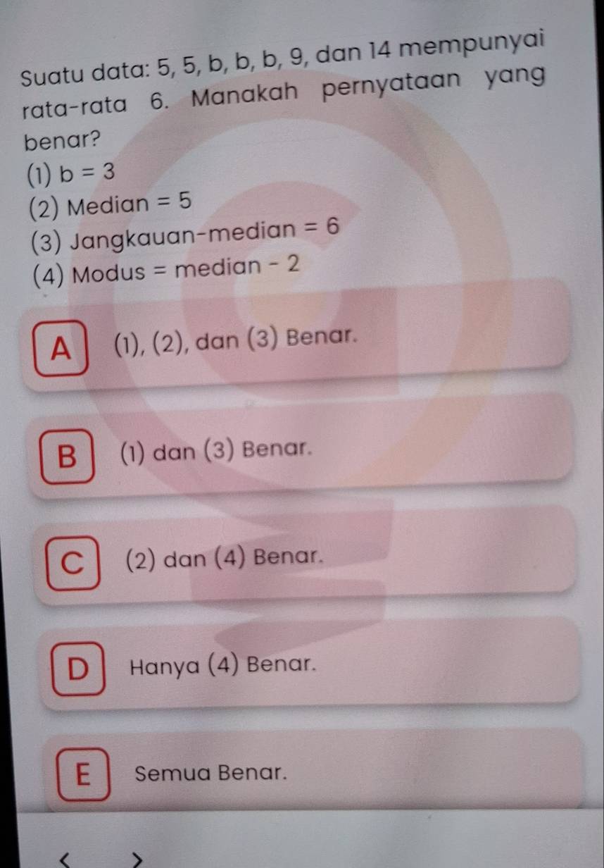 Suatu data: 5, 5, b, b, b, 9, dan 14 mempunyai
rata-rata 6. Manakah pernyataan yan
benar?
(1) b=3
(2) Median =5
(3) Jangkauan-median =6
(4) Modus = median - 2
A (1), (2), dan (3) Benar.
B (1) dan (3) Benar.
C (2) dan (4) Benar.
D Hanya (4) Benar.
E Semua Benar.