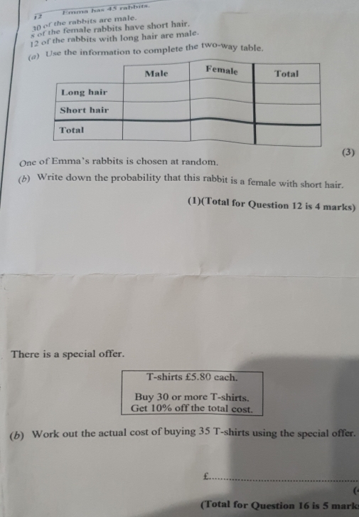 Emma has 45 rabbits. 
3() of the rabbits are male. 
s of the female rabbits have short hair.
12 of the rabbits with long hair are male. 
(se the information to complete the two-way table. 
(3) 
One of Emma’s rabbits is chosen at random. 
(b) Write down the probability that this rabbit is a female with short hair. 
(1)(Total for Question 12 is 4 marks) 
There is a special offer. 
T-shirts £5.80 each. 
Buy 30 or more T-shirts. 
Get 10% off the total cost. 
(b) Work out the actual cost of buying 35 T-shirts using the special offer.
£. 
 
(Total for Question 16 is 5 mark