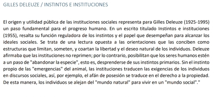 GILLES DELEUZE / INSTINTOS E INSTITUCIONES 
El origen y utilidad pública de las instituciones sociales representa para Gilles Deleuze (1925-1995) 
un paso fundamental para el progreso humano. En un escrito titulado Instintos e instituciones 
(1955), resalta su función reguladora de los instintos y el papel que desempeñan para alcanzar los 
ideales sociales. Se trata de una lectura opuesta a las orientaciones que las conciben como 
estructuras que limitan, someten, y coartan la libertad y el deseo natural de los individuos. Deleuze 
afirmaba que las instituciones no reprimen; por lo contrario, posibilitan que los seres humanos estén 
a un paso de "abandonar la especie", esto es, desprenderse de sus instintos primarios. Sin el instinto 
propio de las "emergencias" del animal, las instituciones traducen las exigencias de los individuos 
en discursos sociales, así, por ejemplo, el afán de posesión se traduce en el derecho a la propiedad. 
De esta manera, los individuos se alejan del "mundo natural" para vivir en un "mundo social"."