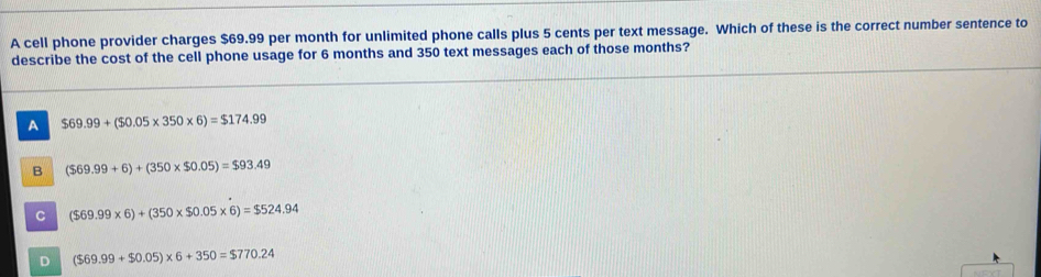 A cell phone provider charges $69.99 per month for unlimited phone calls plus 5 cents per text message. Which of these is the correct number sentence to
describe the cost of the cell phone usage for 6 months and 350 text messages each of those months?
A $69.99+($0.05* 350* 6)=$174.99
B ($69.99+6)+(350* $0.05)=$93.49
C ($69.99* 6)+(350* $0.05* 6)=$524.94
D ($69.99+$0.05)* 6+350=$770.24