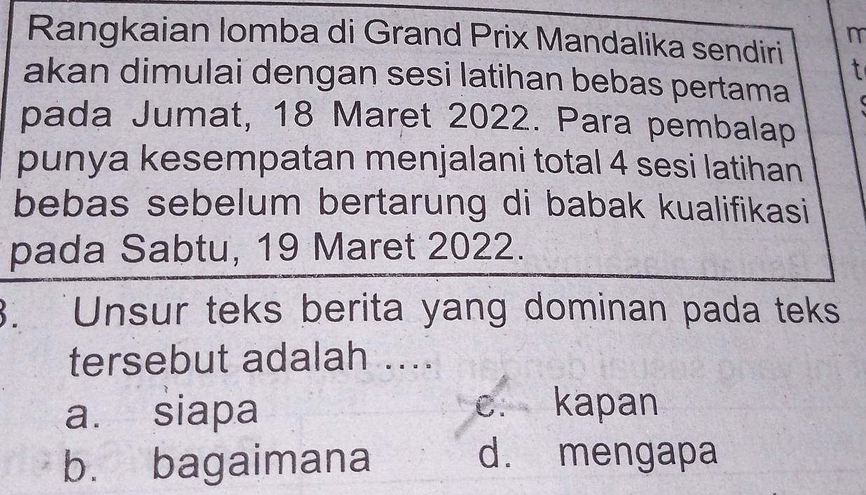 Rangkaian lomba di Grand Prix Mandalika sendiri
m
t
akan dimulai dengan sesi latihan bebas pertama r 
pada Jumat, 18 Maret 2022. Para pembalap
punya kesempatan menjalani total 4 sesi latihan
bebas sebelum bertarung di babak kualifikasi
pada Sabtu, 19 Maret 2022.
3. Unsur teks berita yang dominan pada teks
tersebut adalah ....
a. siapa c. kapan
b. bagaimana
d. mengapa