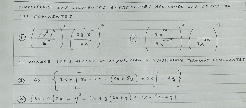 SIMPLIFIBUE LAS SIGUIENTES EXPRESIONES APLICANDO LAS LEYES DE 
LOS EXPONENTES: 
① ( 5x^3y^2/z^3 )^3( 2y^3z^4/5x^3 )^4
2 ( (8x^(2n-1))/3x^(n+2) )^3( 1/3x^(3n) )^4
ELIMINESE LOS SIMBOLOS DE AGRUPACION Y SIMPLIFIOVE TERMINOS SEMEJANTES 
③ 6x- 2x+[5x-2y-(3x+5y)+5x]-7y
4 (3x-y)2x-y^2-3x+y(2x+y)+3x-(2x+y)