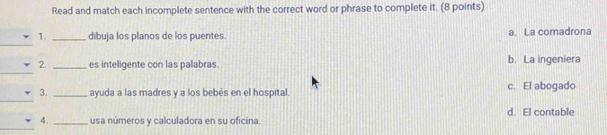 Read and match each incomplete sentence with the correct word or phrase to complete it. (8 points)
_
_
1. _dibuja los planos de los puentes. a. La comadrona
__
2. _es inteligente con las palabras. b. La ingeniera
_
3. _ayuda a las madres y a los bebés en el hospital. c. El abogado
d. El contable
__
4. _usa números y calculadora en su oficina.