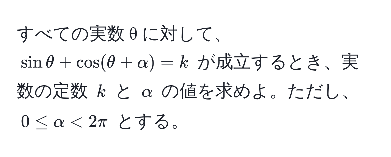 すべての実数 θ に対して、$ sin θ + cos ( θ + alpha ) = k $ が成立するとき、実数の定数 $ k $ と $ alpha $ の値を求めよ。ただし、$ 0 ≤ alpha < 2π $ とする。