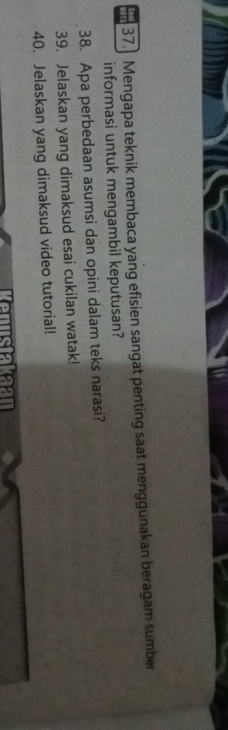 lOTS 37. Mengapa teknik membaca yang efisien sangat penting saat menggunakan beragam sumber 
informasi untuk mengambil keputusan? 
38. Apa perbedaan asumsi dan opini dalam teks narasi? 
39. Jelaskan yang dimaksud esai cukilan watak! 
40. Jelaskan yang dimaksud video tutorial! 
Kenustakaan