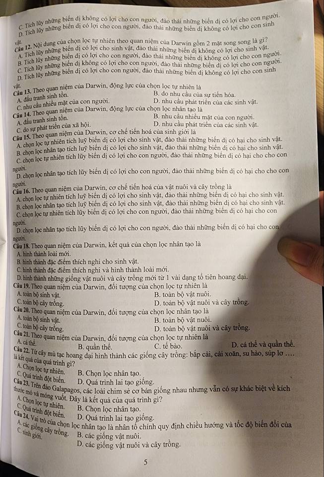 C. Tích lũy những biển dị không có lợi cho con người, đào thải những biến dị có lợi cho con người.
D. Tích lũy những biến dị có lợi cho con người, đào thái những biến dị không có lợi cho con sinh
vật.
Cầu 12, Nội dung của chọn lọc tự nhiên theo quan niệm của Darwin gồm 2 mặt song song là gì?
A. Tích lũy những biến dị có lợi cho sinh vật, đảo thải những biến dị không có lợi cho sinh vật
B. Tích lũy những biến dị có lợi cho con người, đào thái những biến dị không có lợi cho con người
C. Tích lũy những biến dị không có lợi cho con người, đào thái những biến dị có lợi cho con người
D. Tích lũy những biến dị có lợi cho con người, đảo thải những biến dị không có lợi cho con sinh
vật.
Cầu 13. Theo quan niệm của Darwin, động lực của chọn lọc tự nhiên là
A. đầu tranh sinh tồn.
B. do nhu cầu của sự tiến hóa
C. nhu cầu nhiều mặt của con người. D. nhu cầu phát triển của các sinh vật.
Câu 14. Theo quan niệm của Darwin, động lực của chọn lọc nhân tạo là
A. đấu tranh sinh tồn.
B. nhu cầu nhiều mặt của con người.
C. do sự phát triển của xã hội.
D. nhu cầu phát triển của các sinh vật.
Cầu 15. Theo quan niệm của Darwin, cơ chế tiến hoá của sinh giới là
A chọn lọc tự nhiên tích luỹ biển dị có lợi cho sinh vật, đào thái những biến dị có hại cho sinh vật.
B. chọn lọc nhân tạo tích luỹ biển dị có lợi cho sinh vật, đào thải những biển dị có hại cho sinh vật.
C. chọn lọc tự nhiên tích lũy biển dị có lợi cho con người, đào thải những biến dị có hại cho cho con
người.
D. chọn lọc nhân tạo tích lũy biến dị có lợi cho con người, đào thải những biến dị có hại cho cho con
người.
Cầu 16. Theo quan niệm của Darwin, cơ chế tiến hoá của vật nuôi và cây trồng là
A. chọn lọc tự nhiên tích luỹ biển dị có lợi cho sinh vật, đào thải những biển dị có hại cho sinh vật,
B. chọn lọc nhân tạo tích luỹ biến dị có lợi cho sinh vật, đào thải những biển dị có hại cho sinh vật.
C. chọn lọc tự nhiên tích lũy biến dị có lợi cho con người, đào thải những biến dị có hại cho con
người
D. chọn lọc nhân tạo tích lũy biến dị có lợi cho con người, đào thải những biến dị có hại cho con
người.
Cầu 18. Theo quan niệm của Darwin, kết quả của chọn lọc nhân tạo là
A. hình thành loài mới.
B. hình thành đặc điểm thích nghi cho sinh vật.
C. hình thành đặc điểm thích nghi và hình thành loài mới.
D. hình thành những giống vật nuôi và cây trồng mới từ 1 vài dạng tổ tiên hoang đại.
Câu 19. Theo quan niệm của Darwin, đổi tượng của chọn lọc tự nhiên là
A. toàn bộ sinh vật. B. toàn bộ vật nuôi.
C. toàn bộ cây trồng. D. toàn bộ vật nuôi và cây trồng.
Câu 20. Theo quan niệm của Darwin, đối tượng của chọn lọc nhân tạo là
A. toàn bộ sinh vật. B. toàn bộ vật nuôi.
C. toàn bộ cây trồng. D. toàn bộ vật nuôi và cây trồng.
Câu 21. Theo quan niệm của Darwin, đối tượng của chọn lọc tự nhiên là
A. cá thể
B. quần thể. C. tế bào. D. cá thể và quần thể.
Câu 22. Từ cây mù tạc hoang dại hình thành các giống cây trồng: bắp cải, cải xoăn, su hào, súp lơ ....
là kết quả của quá trình gì? A. Chọn lọc tự nhiên. C. Quá trình đột biến. D. Quá trình lai tạo giống.
B. Chọn lọc nhân tạo.
Câu 23. Trên đảo Galapagos, các loài chim sẻ cơ bản giống nhau nhưng vẫn có sự khác biệt về kích
thuớc mỏ và móng vuốt. Đây là kết quả của quá trình gì?
A. Chọn lọc tự nhiên. B. Chọn lọc nhân tạo.
C. Quá trình đột biển. D. Quá trình lai tạo giống.
Câu 24. Vai trò của chọn lọc nhân tao là nhân tổ chính quy định chiều hướng và tốc độ biến đổi của
A. các giống cây trồng.
C. sinh giới. B. các giống vật nuôi.
D. các giống vật nuôi và cây trồng.
5