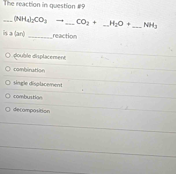 The reaction in question #9
_ (NH_4)_2CO_3to _  CO_2+ _  H_2O+ _  NH_3
is a (an) _reaction
double displacement
combination
single displacement
combustion
decomposition