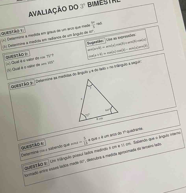 AVALIAÇÃO DO 3° BIMESTAL
QUESTÃO 1:
(@) Determine a medida em graus de um arco que mede  4π /5  rad.
Use as expressões:
(¿) Determine a medida em radianos de um ângulo de 40°.
cos (a+b)=cos (a)cos (b)-sen(a)sen(b)
QUESTÃO 2: Sugestão: sen(a+b)=sen(a)cos (b)+sen(b)cos (a)
(a) Qual é o valor do cos 75° 7
(¿) Qual é o valor de sen 105°
QuESTÃO 3: Determine as medidas do ângulo y e do lado x no triângulo a seguir:
Determine cos x sabendo que s = 5/13  e que ± é um arco do 1^9 quadrante.
QUESTÃO 4:
QuESTÃO 5: | Um triângulo possui lados medindo 8 cm e 11 cm. Sabendo que o ângulo interno
formado entre esses lados mede 60° descubra a medida aproximada do terceiro lado.