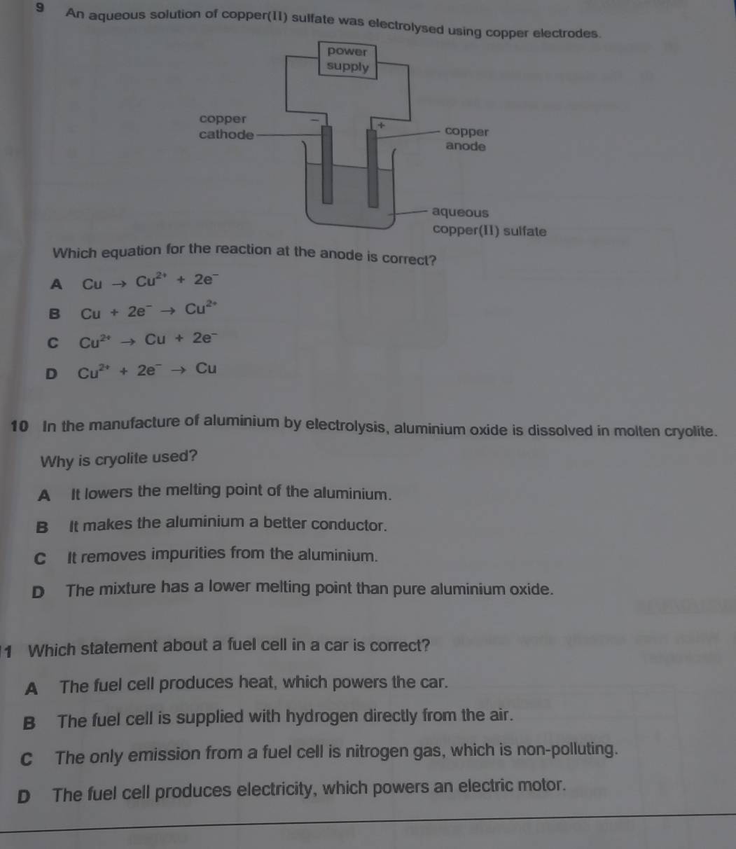 An aqueous solution of copper(11) sulfate was electrolysed usindes.
Which equation for the reaction at the anode is correct?
A Cuto Cu^(2+)+2e^-
B Cu+2e^-to Cu^(2+)
C Cu^(2+)to Cu+2e^-
D Cu^(2+)+2e^-to Cu
10 In the manufacture of aluminium by electrolysis, aluminium oxide is dissolved in molten cryolite.
Why is cryolite used?
A It lowers the melting point of the aluminium.
B It makes the aluminium a better conductor.
C It removes impurities from the aluminium.
D The mixture has a lower melting point than pure aluminium oxide.
1 Which statement about a fuel cell in a car is correct?
A The fuel cell produces heat, which powers the car.
B The fuel cell is supplied with hydrogen directly from the air.
c The only emission from a fuel cell is nitrogen gas, which is non-polluting.
D The fuel cell produces electricity, which powers an electric motor.