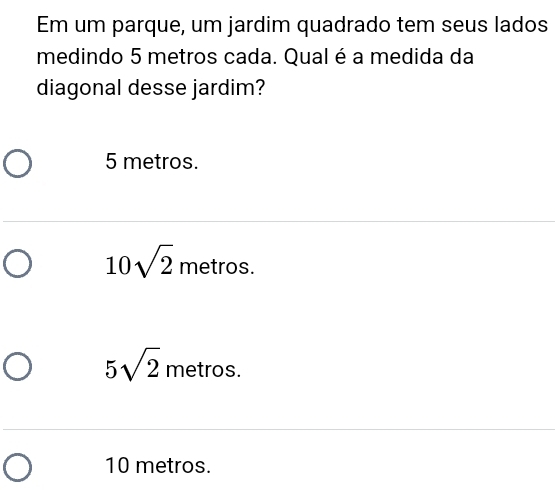 Em um parque, um jardim quadrado tem seus lados
medindo 5 metros cada. Qual é a medida da
diagonal desse jardim?
5 metros.
10sqrt(2) metros.
5sqrt(2) metros.
10 metros.